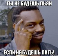 ты не будешь пьян если не будешь пить!