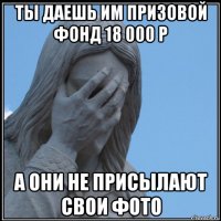 ты даешь им призовой фонд 18 000 р а они не присылают свои фото
