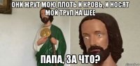 они жрут мою плоть и кровь, и носят мой труп на шее папа, за что?