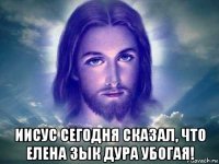  иисус сегодня сказал, что елена зык дура убогая!