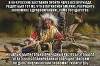 в 90-х россию заставили пройти через все круги ада. рецепт был тот же, что в латинской америке: разрушить экономику, здравоохранение, само государство. их целью были только природные ресурсы. это была гигантская спланированная операция. -вильям энгдаль, американский экономист и писатель
