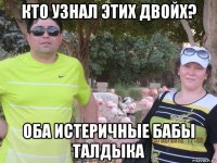 кто узнал этих двойх? оба истеричные бабы талдыка