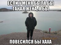 если у меня была бы такая жена, я бы повесился бы хаха