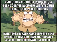 ублюдок мать твоё а ну иди сюда говно собачее а смотришь ты ко мне лесть ты зас ранец вонючий мать твоё а ну иди сюда попробуй меня трахнуть я тебя сам трахнуть ублюдок ананист чертовски будь ты проклет