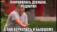 понравилась девушка , подкатил а она вернулась к бывшему