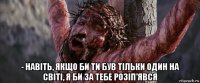  - навіть, якщо би ти був тільки один на світі, я би за тебе розіп'явся