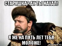 старушка? ах ты нахал! я же на пять лет тебя моложе!