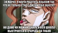 эй,марко, я научу работать языком так что не только стар с джеки тебя захотят, но даже их мамки,гекапу и вся школа выстроятся в очередь за тобой