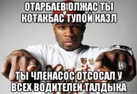 отарбаев олжас ты котакбас тупой казл ты членасос отсосал у всех водителей талдыка