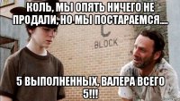 коль, мы опять ничего не продали, но мы постараемся.... 5 выполненных, валера всего 5!!!