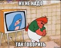 ну не надо так говорить