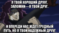 я твой хороший друуг. запомни—я твой друг. и впереди нас ждёт трудный путь, но я твой надёжный друуг