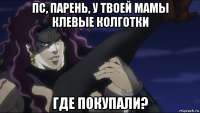 пс, парень, у твоей мамы клевые колготки где покупали?
