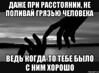 даже при расстоянии, не поливай грязью человека ведь когда-то тебе было с ним хорошо