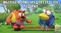 мы тебе формочку для сердечек подарил 