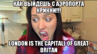 как выйдешь с аэропорта крикни!!! london is the capitall of great britan