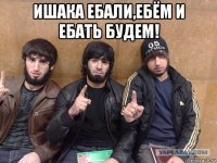 ишака ебали,ебём и ебать будем! 