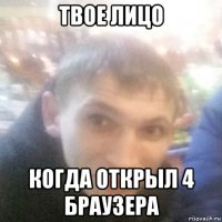 твое лицо когда открыл 4 браузера