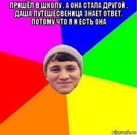 пришёл в школу . а она стала другой . даша путешесвеница знает ответ. потому что я и есть она 