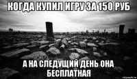 когда купил игру за 150 руб а на следущий день она бесплатная