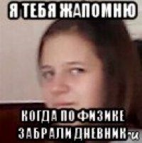 я тебя жапомню когда по физике забрали дневник
