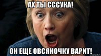 ах ты сссука! он еще овсяночку варит!