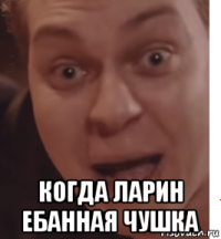 когда ларин ебанная чушка
