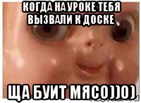 когда на уроке тебя вызвали к доске ща буит мясо))0)