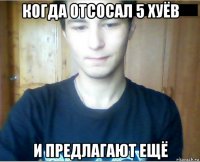 когда отсосал 5 хуёв и предлагают ещё