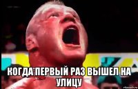  когда первый раз вышел на улицу