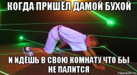 когда пришёл дамой бухой и идёшь в свою комнату что бы не палится