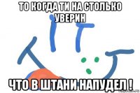 то когда ти на столько уверин что в штани напудел !