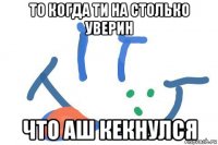 то когда ти на столько уверин что аш кекнулся