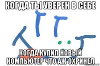 когда ты уверен в себе когда купил новый компьютер что аж охринел