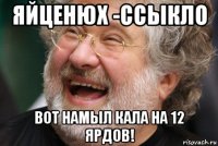 яйценюх -ссыкло вот намыл кала на 12 ярдов!