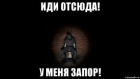 иди отсюда! у меня запор!