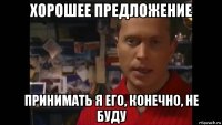 хорошее предложение принимать я его, конечно, не буду