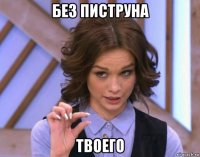 без пиструна твоего