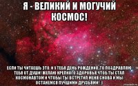 я - великий и могучий космос! если ты читаешь это, и у тебя день рождения, то поздравляю тебя от души! желаю крепкого здоровья,чтоб ты стал космонавтом и чтобы ты встретил меня снова и мы останемся лучшими друзьями! :)