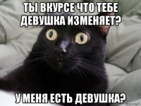 ты вкурсе что тебе девушка изменяет? у меня есть девушка?