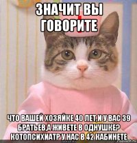 значит вы говорите что вашей хозяйке 40 лет,и у вас 39 братьев,а живете в однушке? котопсихиатр у нас в 42 кабинете