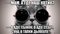 — мам, а где наш котик? — в аду, сынок, в аду. ссыт, сука, в тапки дьяволу.