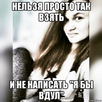 нельзя просто так взять и не написать "я бы вдул"