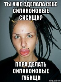 ты уже сделала себе силиконовые сисищи? пора делать силиконовые губищи
