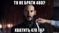 то не брати 480? хватить 470 та?