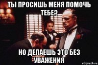 ты просишь меня помочь тебе? но делаешь это без уважения