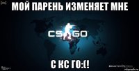 мой парень изменяет мне с кс го:(!