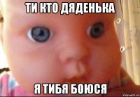 ти кто дяденька я тибя боюся