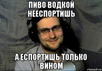 пиво водкой нееспортишь а еспортишь только вином