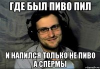где был пиво пил и напился только не пиво а спермы